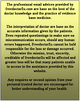 Text Box: The professional email advices provided by freedoctor2u.com are base on the best of the doctor knowledge and the practice of evidence base medicine. 
The interpretation of doctor are base on the accurate information given by the patients. Even repeated questionings to make sure no miscommunication occurs, should any human errors happened, Freedoctor2u cannot be hold responsible for the loss or damage occurred. Otherwise the mission, trust, sincerity, creditable of freedoctor2u will be affected and greater loss will be that many patients unable to access to the assistance provided by this website.
Any enquires or second opinion from your personal trusted doctor are encouraged for better understanding of your health.   
 
Dr Chan Kin Yoong, MBBS, MD, FAGE, MS, MRCSEd (CEO@freedoctor2u.com)
 


