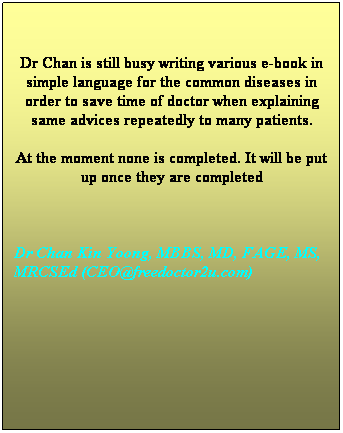 Text Box: Dr Chan is practising in Malaysia.
Currently Academy of Medicine Malaysia 
had compiled a list of guidelines
to help doctors and patients. 
The guidelines are written by a panel of 
prominent doctors in Malaysia
and other specialists in this regions.
Clinical practice guidelines (CPG) 
can be found in following website 
for free downloading: here
NEW public talk materials are available here
Do  visit & purchase the advertising goods 
below if you need them. The transection is 
safe and secured. 
Dr Chan Kin Yoong, MBBS, MD, FAGE, 
MS,  AM, MRCSEd (CEO@freedoctor2u.com)
 
 
 

