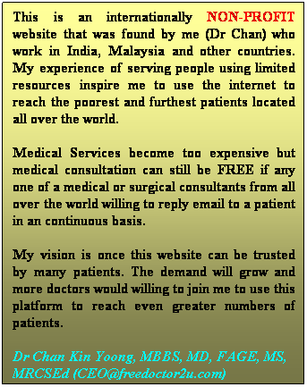 Text Box: This is an internationally NON-PROFIT website that was found by me (Dr Chan) who work in India, Malaysia and other countries. My experience of serving people using limited resources inspire me to use the internet to reach the poorest and furthest patients located all over the world. 
Medical Services become too expensive but medical consultation can still be FREE if any one of a medical or surgical consultants from all over the world willing to reply email to a patient in an continuous basis. 
My vision is once this website can be trusted by many patients. The demand will grow and more doctors would willing to join me to use this platform to reach even greater numbers of patients.
Dr Chan Kin Yoong, DSM, MBBS, MD, FAGE, MS, MRCSEd (CEO@freedoctor2u.com)
 


